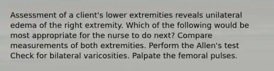 Assessment of a client's lower extremities reveals unilateral edema of the right extremity. Which of the following would be most appropriate for the nurse to do next? Compare measurements of both extremities. Perform the Allen's test Check for bilateral varicosities. Palpate the femoral pulses.