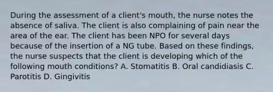 During the assessment of a client's mouth, the nurse notes the absence of saliva. The client is also complaining of pain near the area of the ear. The client has been NPO for several days because of the insertion of a NG tube. Based on these findings, the nurse suspects that the client is developing which of the following mouth conditions? A. Stomatitis B. Oral candidiasis C. Parotitis D. Gingivitis