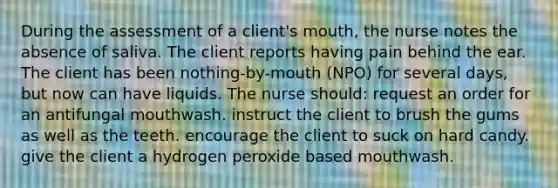 During the assessment of a client's mouth, the nurse notes the absence of saliva. The client reports having pain behind the ear. The client has been nothing-by-mouth (NPO) for several days, but now can have liquids. The nurse should: request an order for an antifungal mouthwash. instruct the client to brush the gums as well as the teeth. encourage the client to suck on hard candy. give the client a hydrogen peroxide based mouthwash.