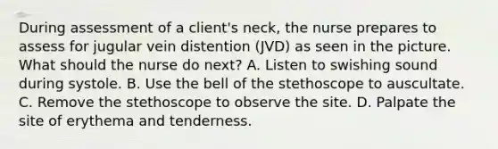 During assessment of a client's neck, the nurse prepares to assess for jugular vein distention (JVD) as seen in the picture. What should the nurse do next? A. Listen to swishing sound during systole. B. Use the bell of the stethoscope to auscultate. C. Remove the stethoscope to observe the site. D. Palpate the site of erythema and tenderness.