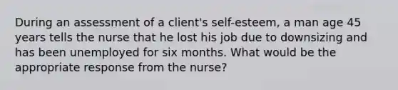 During an assessment of a client's self-esteem, a man age 45 years tells the nurse that he lost his job due to downsizing and has been unemployed for six months. What would be the appropriate response from the nurse?