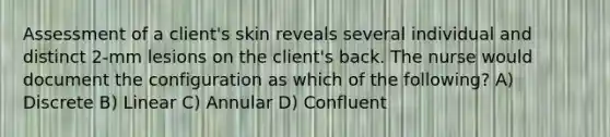 Assessment of a client's skin reveals several individual and distinct 2-mm lesions on the client's back. The nurse would document the configuration as which of the following? A) Discrete B) Linear C) Annular D) Confluent