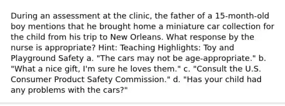 During an assessment at the clinic, the father of a 15-month-old boy mentions that he brought home a miniature car collection for the child from his trip to New Orleans. What response by the nurse is appropriate? Hint: Teaching Highlights: Toy and Playground Safety a. "The cars may not be age-appropriate." b. "What a nice gift, I'm sure he loves them." c. "Consult the U.S. Consumer Product Safety Commission." d. "Has your child had any problems with the cars?"