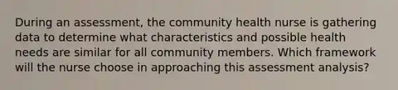 During an assessment, the community health nurse is gathering data to determine what characteristics and possible health needs are similar for all community members. Which framework will the nurse choose in approaching this assessment analysis?