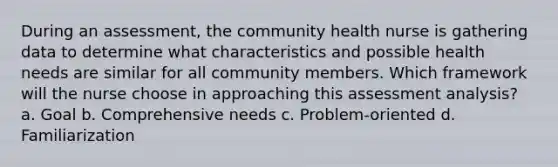 During an assessment, the community health nurse is gathering data to determine what characteristics and possible health needs are similar for all community members. Which framework will the nurse choose in approaching this assessment analysis? a. Goal b. Comprehensive needs c. Problem-oriented d. Familiarization