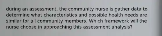 during an assessment, the community nurse is gather data to determine what characteristics and possible health needs are similar for all community members. Which framework will the nurse choose in approaching this assessment analysis?