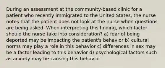 During an assessment at the community-based clinic for a patient who recently immigrated to the United States, the nurse notes that the patient does not look at the nurse when questions are being asked. When interpreting this finding, which factor should the nurse take into consideration? a) fear of being deported may be impacting the patient's behavior b) cultural norms may play a role in this behavior c) differences in sex may be a factor leading to this behavior d) psychological factors such as anxiety may be causing this behavior