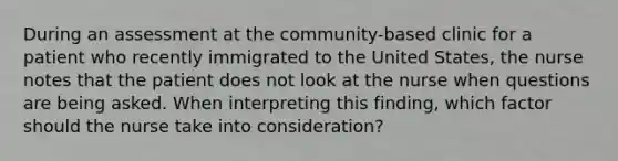 During an assessment at the community-based clinic for a patient who recently immigrated to the United States, the nurse notes that the patient does not look at the nurse when questions are being asked. When interpreting this finding, which factor should the nurse take into consideration?