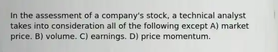 In the assessment of a company's stock, a technical analyst takes into consideration all of the following except A) market price. B) volume. C) earnings. D) price momentum.