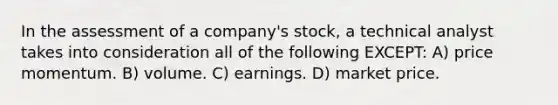 In the assessment of a company's stock, a technical analyst takes into consideration all of the following EXCEPT: A) price momentum. B) volume. C) earnings. D) market price.