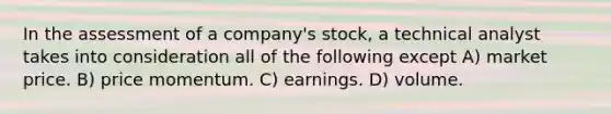 In the assessment of a company's stock, a technical analyst takes into consideration all of the following except A) market price. B) price momentum. C) earnings. D) volume.