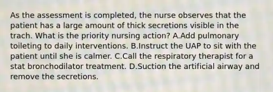 As the assessment is completed, the nurse observes that the patient has a large amount of thick secretions visible in the trach. What is the priority nursing action? A.Add pulmonary toileting to daily interventions. B.Instruct the UAP to sit with the patient until she is calmer. C.Call the respiratory therapist for a stat bronchodilator treatment. D.Suction the artificial airway and remove the secretions.