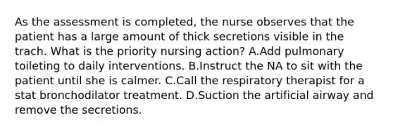 As the assessment is completed, the nurse observes that the patient has a large amount of thick secretions visible in the trach. What is the priority nursing action? A.Add pulmonary toileting to daily interventions. B.Instruct the NA to sit with the patient until she is calmer. C.Call the respiratory therapist for a stat bronchodilator treatment. D.Suction the artificial airway and remove the secretions.