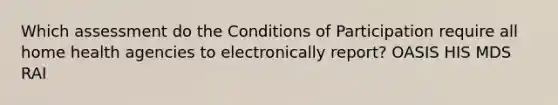 Which assessment do the Conditions of Participation require all home health agencies to electronically report? OASIS HIS MDS RAI