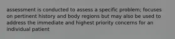 assessment is conducted to assess a specific problem; focuses on pertinent history and body regions but may also be used to address the immediate and highest priority concerns for an individual patient