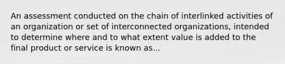 An assessment conducted on the chain of interlinked activities of an organization or set of interconnected organizations, intended to determine where and to what extent value is added to the final product or service is known as...