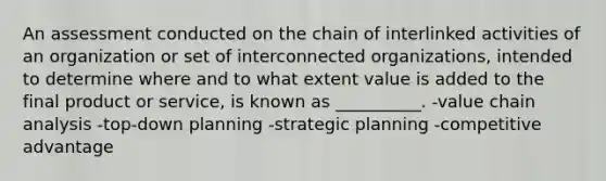 An assessment conducted on the chain of interlinked activities of an organization or set of interconnected organizations, intended to determine where and to what extent value is added to the final product or service, is known as __________. -value chain analysis -top-down planning -strategic planning -competitive advantage