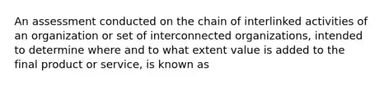 An assessment conducted on the chain of interlinked activities of an organization or set of interconnected organizations, intended to determine where and to what extent value is added to the final product or service, is known as