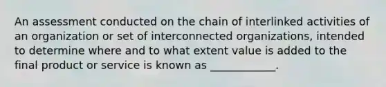 An assessment conducted on the chain of interlinked activities of an organization or set of interconnected organizations, intended to determine where and to what extent value is added to the final product or service is known as ____________.