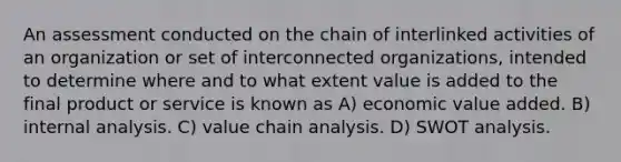 An assessment conducted on the chain of interlinked activities of an organization or set of interconnected organizations, intended to determine where and to what extent value is added to the final product or service is known as A) economic value added. B) internal analysis. C) value chain analysis. D) SWOT analysis.