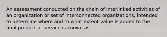 An assessment conducted on the chain of interlinked activities of an organization or set of interconnected organizations, intended to determine where and to what extent value is added to the final product or service is known as