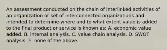 An assessment conducted on the chain of interlinked activities of an organization or set of interconnected organizations and intended to determine where and to what extent value is added to the final product or service is known as: A. economic value added. B. internal analysis. C. value chain analysis. D. SWOT analysis. E. none of the above.