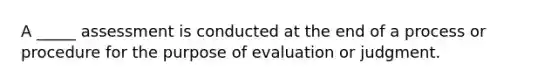 A _____ assessment is conducted at the end of a process or procedure for the purpose of evaluation or judgment.