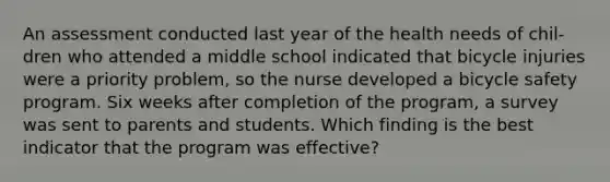 An assessment conducted last year of the health needs of chil- dren who attended a middle school indicated that bicycle injuries were a priority problem, so the nurse developed a bicycle safety program. Six weeks after completion of the program, a survey was sent to parents and students. Which finding is the best indicator that the program was effective?