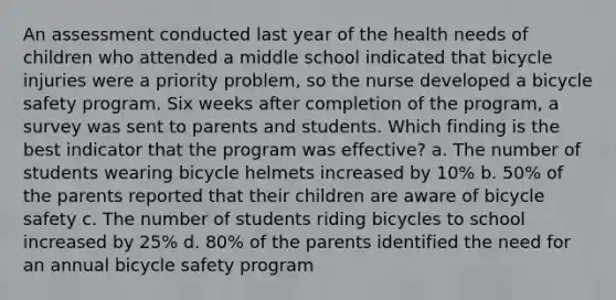 An assessment conducted last year of the health needs of children who attended a middle school indicated that bicycle injuries were a priority problem, so the nurse developed a bicycle safety program. Six weeks after completion of the program, a survey was sent to parents and students. Which finding is the best indicator that the program was effective? a. The number of students wearing bicycle helmets increased by 10% b. 50% of the parents reported that their children are aware of bicycle safety c. The number of students riding bicycles to school increased by 25% d. 80% of the parents identified the need for an annual bicycle safety program