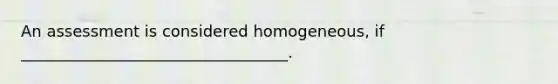 An assessment is considered homogeneous, if __________________________________.