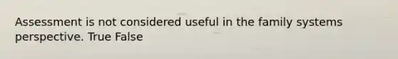 Assessment is not considered useful in the family systems perspective. True False