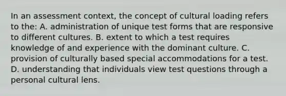 In an assessment context, the concept of cultural loading refers to the: A. administration of unique test forms that are responsive to different cultures. B. extent to which a test requires knowledge of and experience with the dominant culture. C. provision of culturally based special accommodations for a test. D. understanding that individuals view test questions through a personal cultural lens.