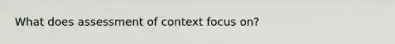 What does assessment of context focus on?