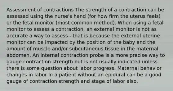 Assessment of contractions The strength of a contraction can be assessed using the nurse's hand (for how firm the uterus feels) or the fetal monitor (most common method). When using a fetal monitor to assess a contraction, an external monitor is not as accurate a way to assess - that is because the external uterine monitor can be impacted by the position of the baby and the amount of muscle and/or subcutaneous tissue in the maternal abdomen. An internal contraction probe is a more precise way to gauge contraction strength but is not usually indicated unless there is some question about labor progress. Maternal behavior changes in labor in a patient without an epidural can be a good gauge of contraction strength and stage of labor also.