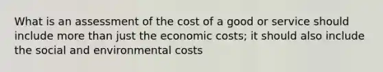 What is an assessment of the cost of a good or service should include more than just the economic costs; it should also include the social and environmental costs