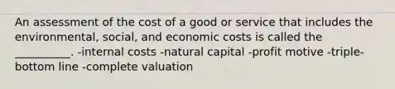 An assessment of the cost of a good or service that includes the environmental, social, and economic costs is called the __________. -internal costs -natural capital -profit motive -triple-bottom line -complete valuation