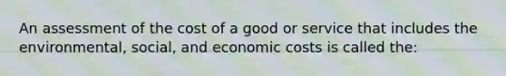 An assessment of the cost of a good or service that includes the environmental, social, and economic costs is called the: