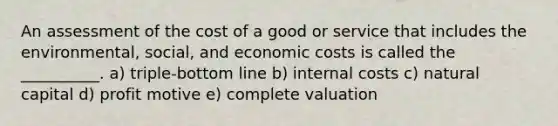 An assessment of the cost of a good or service that includes the environmental, social, and economic costs is called the __________. a) triple-bottom line b) internal costs c) natural capital d) profit motive e) complete valuation