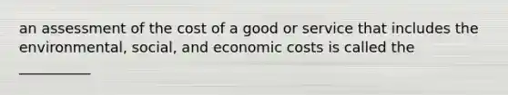 an assessment of the cost of a good or service that includes the environmental, social, and economic costs is called the __________