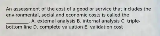 An assessment of the cost of a good or service that includes the environmental, social,and economic costs is called the __________. A. external analysis B. internal analysis C. triple-bottom line D. complete valuation E. validation cost