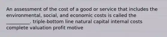 An assessment of the cost of a good or service that includes the environmental, social, and economic costs is called the __________. triple-bottom line natural capital internal costs complete valuation profit motive