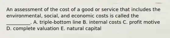 An assessment of the cost of a good or service that includes the environmental, social, and economic costs is called the __________. A. triple-bottom line B. internal costs C. profit motive D. complete valuation E. natural capital