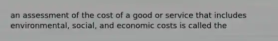 an assessment of the cost of a good or service that includes environmental, social, and economic costs is called the