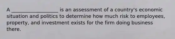 A ___________________ is an assessment of a country's economic situation and politics to determine how much risk to employees, property, and investment exists for the firm doing business there.