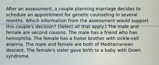 After an assessment, a couple planning marriage decides to schedule an appointment for genetic counseling in several months. Which information from the assessment would support this couple's decision? (Select all that apply.) The male and female are second cousins. The male has a friend who has hemophilia. The female has a foster brother with sickle-cell anemia. The male and female are both of Mediterranean descent. The female's sister gave birth to a baby with Down syndrome.