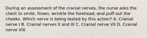 During an assessment of the <a href='https://www.questionai.com/knowledge/kE0S4sPl98-cranial-nerves' class='anchor-knowledge'>cranial nerves</a>, the nurse asks the client to smile, frown, wrinkle the forehead, and puff out the cheeks. Which nerve is being tested by this action? A. Cranial nerve I B. Cranial nerves II and III C. Cranial nerve VII D. Cranial nerve VIII