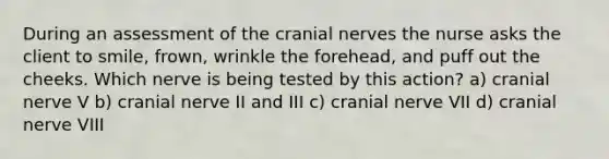 During an assessment of the cranial nerves the nurse asks the client to smile, frown, wrinkle the forehead, and puff out the cheeks. Which nerve is being tested by this action? a) cranial nerve V b) cranial nerve II and III c) cranial nerve VII d) cranial nerve VIII