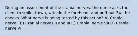 During an assessment of the cranial nerves, the nurse asks the client to smile, frown, wrinkle the forehead, and puff out 34. the cheeks. What nerve is being tested by this action? A) Cranial nerve I B) Cranial nerves II and III C) Cranial nerve VII D) Cranial nerve VIII