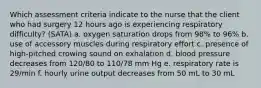 Which assessment criteria indicate to the nurse that the client who had surgery 12 hours ago is experiencing respiratory difficulty? (SATA) a. oxygen saturation drops from 98% to 96% b. use of accessory muscles during respiratory effort c. presence of high-pitched crowing sound on exhalation d. blood pressure decreases from 120/80 to 110/78 mm Hg e. respiratory rate is 29/min f. hourly urine output decreases from 50 mL to 30 mL