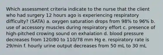 Which assessment criteria indicate to the nurse that the client who had surgery 12 hours ago is experiencing respiratory difficulty? (SATA) a. oxygen saturation drops from 98% to 96% b. use of accessory muscles during respiratory effort c. presence of high-pitched crowing sound on exhalation d. blood pressure decreases from 120/80 to 110/78 mm Hg e. respiratory rate is 29/min f. hourly urine output decreases from 50 mL to 30 mL